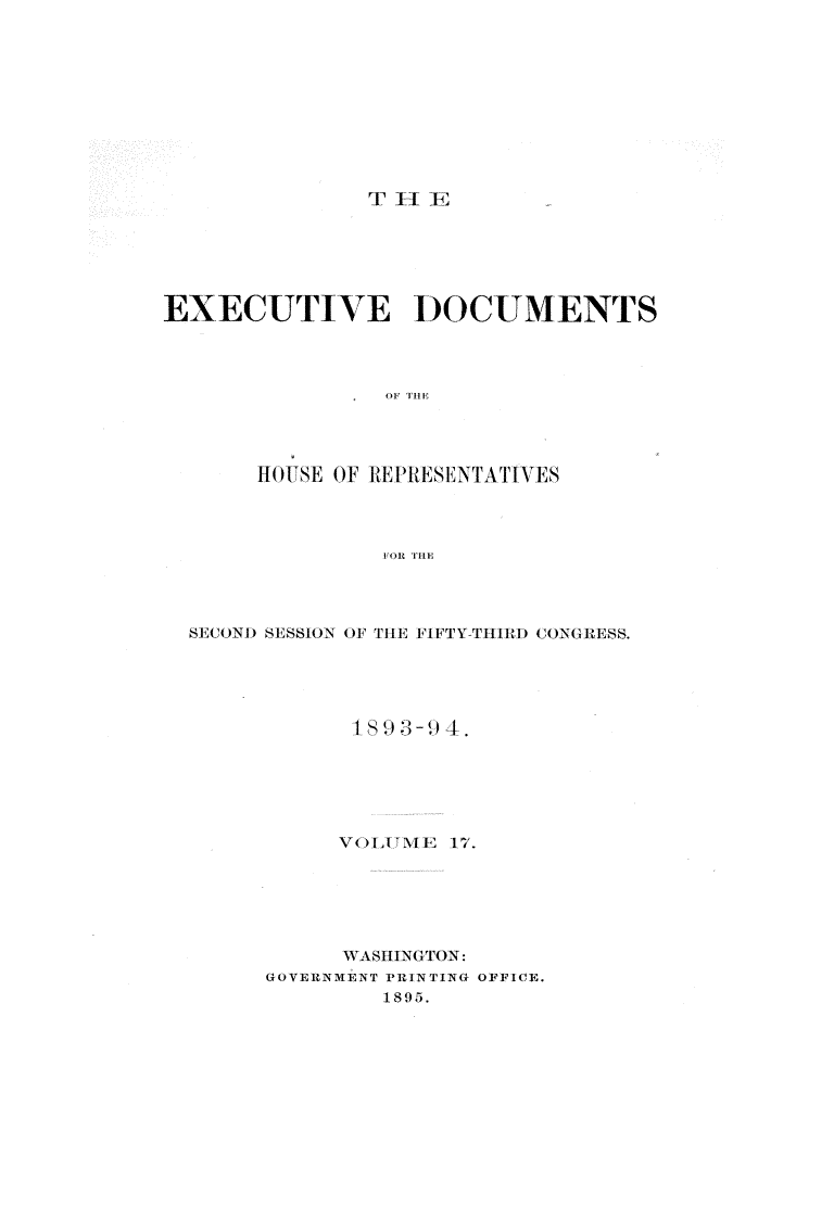 handle is hein.usccsset/usconset33091 and id is 1 raw text is: 










T  -1 EJ::


EXECUTIVE DOCUMENTS



                 OF THE




       HI(l)SE OF REPRESENTATIVES



                 FOR TRHE


SECOND SESSION OF THE FIFTY-THIRD CONGRESS.





            1S 9 3- 4.






            V OLITM E 17.






            WASHINGTON:
      GOVERNMENT PRINTING OFFICE.
               1895.


