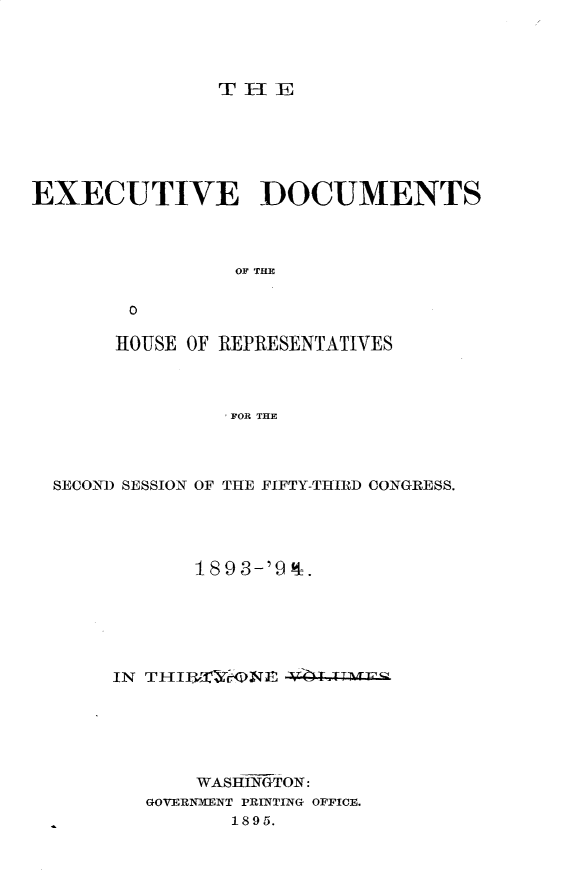 handle is hein.usccsset/usconset33093 and id is 1 raw text is: 




THlE


EXECUTIVE DOCUMENTS



                 OF THE

        0

        HOUSE OF REPRESENTATIVES



                FOR THE


SECOND SESSION OF THE FIFTY-THIRD CONGRESS.





            18 9 3-'9 4.






     IN THIUX),J-    OIT1XE






            WASHiNfGTON:
        GOVERNMENT PRINTING OFFICE.
               1895.


