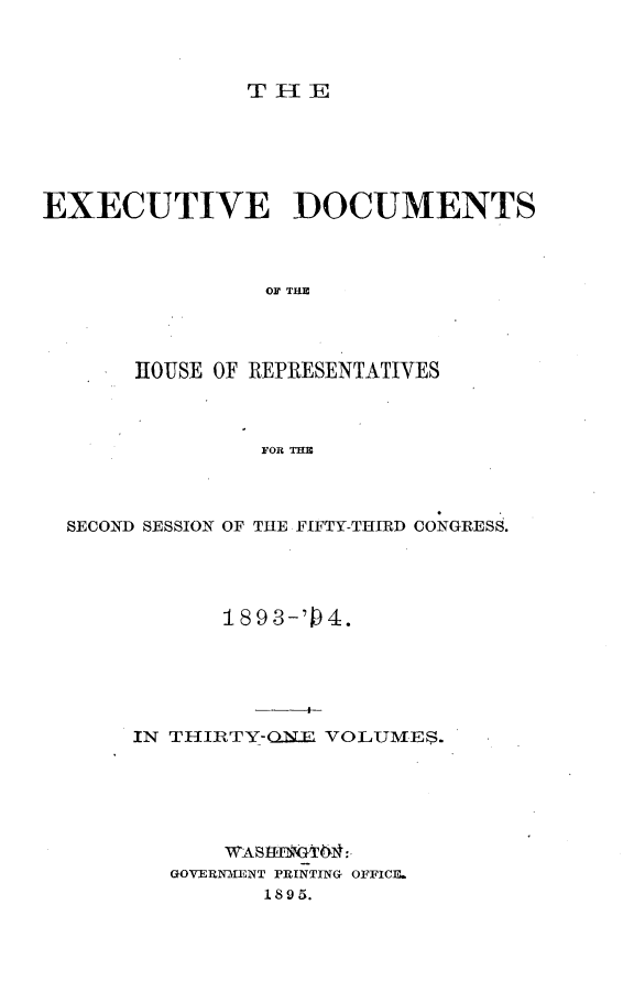 handle is hein.usccsset/usconset33095 and id is 1 raw text is: 



TlE


EXECUTIYE DOCUMENTS



                OF THE




       HOUSE OF REPRESENTATIVES



                FOR THE


SECOND SESSION OF THE FIFTY-THIRD CONGRESS.




           189 3-'4.






     IN TIIRTY-ONE VOLUMES.


    WAStHIGT&4:
GOVERNMENT PRINTING OFFICE.
       1895.


