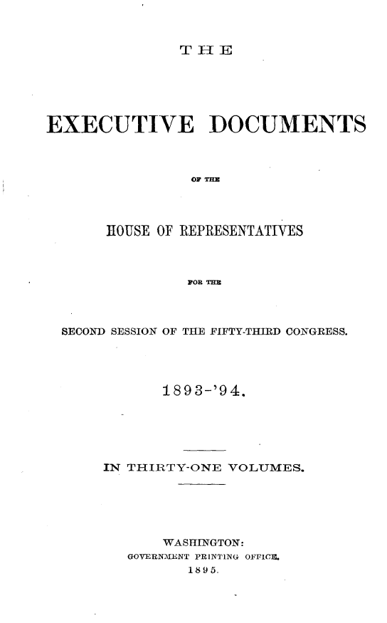 handle is hein.usccsset/usconset33096 and id is 1 raw text is: 



THE


EXECUTIVE DOCUMENTS



                OF THE




       HOUSE OF REPRESENTATIVES



                FOR THE


SECOND SESSION OF THE FIFTY-THIRD CONGRESS.




           1893-'94.






     IN THIRTY-ONE VOLUMES.






           WASHINGTON:
       GOVERNMEiLNT PRINTING OFFICI,
              1895.



