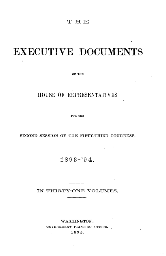 handle is hein.usccsset/usconset33097 and id is 1 raw text is: 



THE


EXECUTIVE DOCUMENTS



                 OF THE




       HOUSE OF REPRESENTATIVES



                FOR THE


SECOND SESSION OF THE FIFTY-THIRD CONGRESS.




           1893-'94.






     IN THIRTY-ONE VOLUMES.






            WASHINGTON:
        GOVERNMENT PRINTING OFFICIL
              1895.


