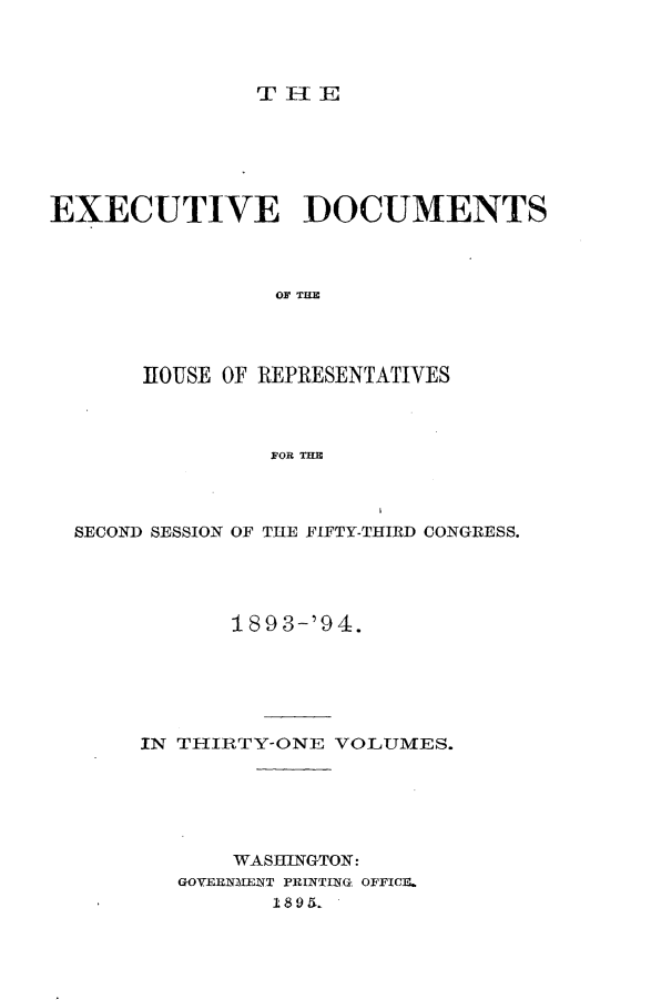 handle is hein.usccsset/usconset33098 and id is 1 raw text is: 




THlE


EXECUTIVE DOCUMENTS



                OF THE




       HOUSE OF REPRESENTATIVES



                FOR THE


SECOND SESSION OF THE FIFTY-THIRD CONGRESS.




           1893-'94.






     IN TIIIRTY-ONE VOLUMES.






            WASHINGTON:
        GOVIENMENT PRINTING OFFICE.
              18$9 &


