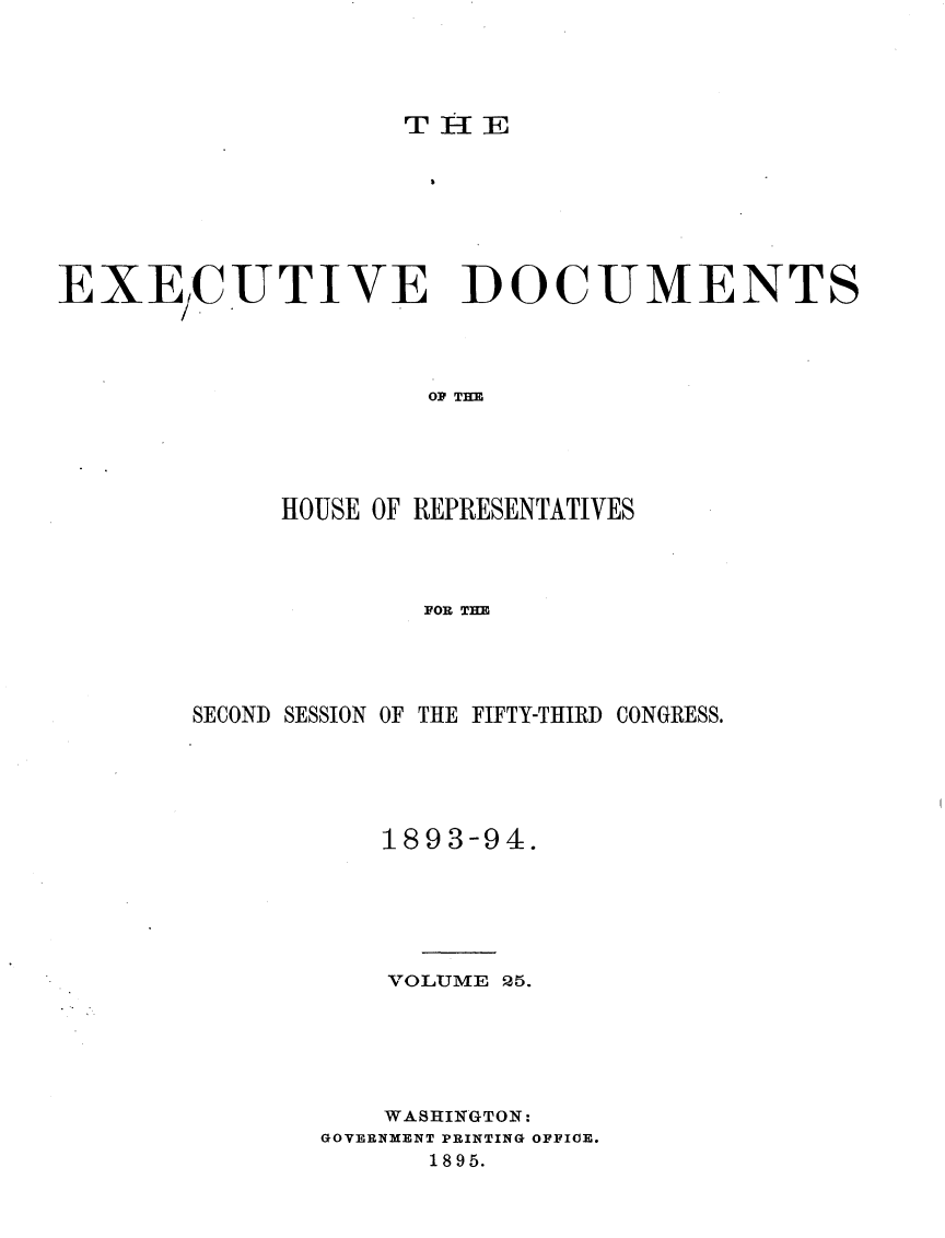 handle is hein.usccsset/usconset33100 and id is 1 raw text is: 




TiE


EXECUTIVE DOCUMENTS




                     OF THE





             HOUSE OF REPRESENTATIVES




                     FOR THE


SECOND SESSION OF THE FIFTY-THIRD CONGRESS.





           1893-94.






           VOLUME 25.






           WASHINGTON:
       GOVERNMENT PRINTING OFFICE.
             1895.


