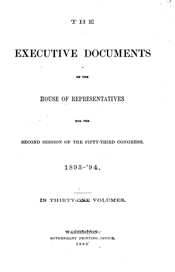 handle is hein.usccsset/usconset33101 and id is 1 raw text is: 



               THE






EXECUTIVE DOCUMENTS




                OF THx




       HOUSE OF REPRESENTATIVES



                FOR THE


SECOND SESSION OF THE FIFTY-THIRD CONGRESS.





            189 3-'9 4.






     IN THIRTY-CLNER VOLUMES.







        GOVERNMENT PRINTING. OFFICF.
               18 9 5.


._ql


