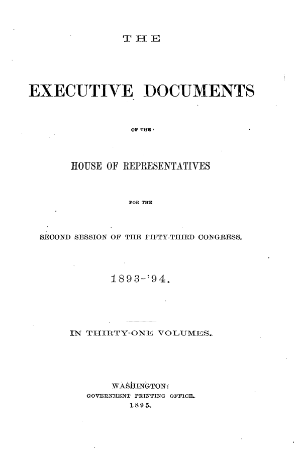 handle is hein.usccsset/usconset33102 and id is 1 raw text is: 



THlE


EXECUTIVE DOCUMENTS



                 OF THE,




       HOUSE OF REPRESENTATIVES



                FOR THE3


SECOND SESSION OF THE FIFTY-THIRD CONGRESS.




            189 3-'94.






     IN THIRTY-ONE VOLUMES..






            WASftINGTON:
        GOVERNMENT PRINTING OFFICE..
               1895.


