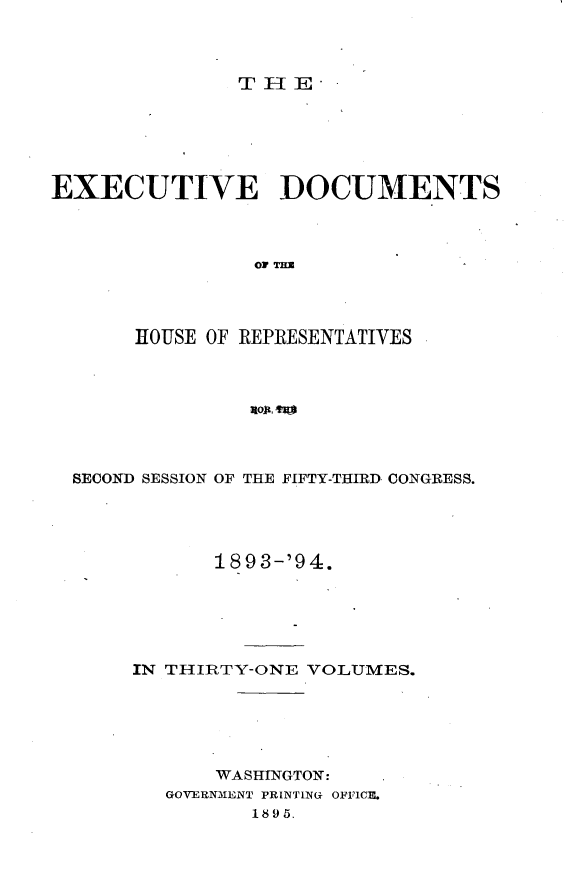 handle is hein.usccsset/usconset33103 and id is 1 raw text is: 



THE-


EXECUTIVE DOCUMENTS








       HOUSE OF REPRESENTATIVES


SECOND SESSION OF THE FIFTY-THIRD CONGRESS.




           1893-'94.






     IN THIRTY-ONE VOLUMES.






           WASHINGTON:
       GOVERNMENT PRINTING OFFICE.
              1895.


