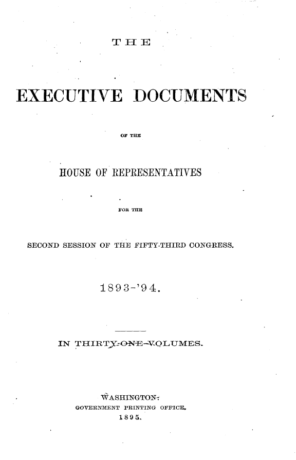 handle is hein.usccsset/usconset33105 and id is 1 raw text is: 



T IIE


EXECUTIVE DOCUMENTS



                 OF THE




       HOUSE OF REPRESENTATIVES



                FOR THE


SECOND SESSION OF THE FIFTY-THIRD CONGRESS.




            189 3-'9 4.






     IN THIRTy:ONE-VQLUMES.






            WASHINGTON-
        GOVERNMENT PRINTING OFFICE.
               1 8 9 5.



