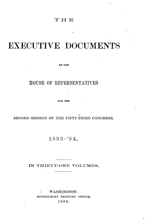 handle is hein.usccsset/usconset33106 and id is 1 raw text is: 



THE


EXECUTIVE DOCUMENTS




                OF THE




       HOUSE OF REPRESENTATIVES




                FOR THE




  SECOND SESSION OF THE FIFTY-THIRD CONGRESS.





             189 3-'94.






       IN THIRTY-ONE VOLUMES.






             WASHINGTON:
         GOVERNMENT PRINTING OFFICE.
                1 8 9 51.


