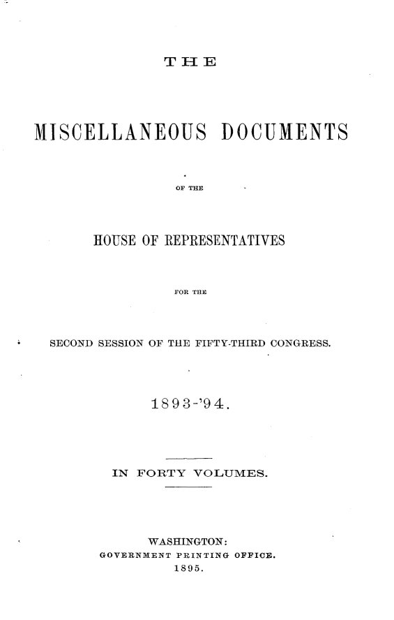 handle is hein.usccsset/usconset33107 and id is 1 raw text is: 




TIE


MISCELLANEOUS         DOCUMENTS




                OF THE




       HOUSE OF REPRESENTATIVES



                FOR THE


SECOND SESSION OF THE FIFTY-THIRD CONGRESS.





            18 9 3-'9 4.





       IN FORTY  VOLUMES.





           WASHINGTON:
      GOVERNMENT PRINTING OFFICE.
              1895.


