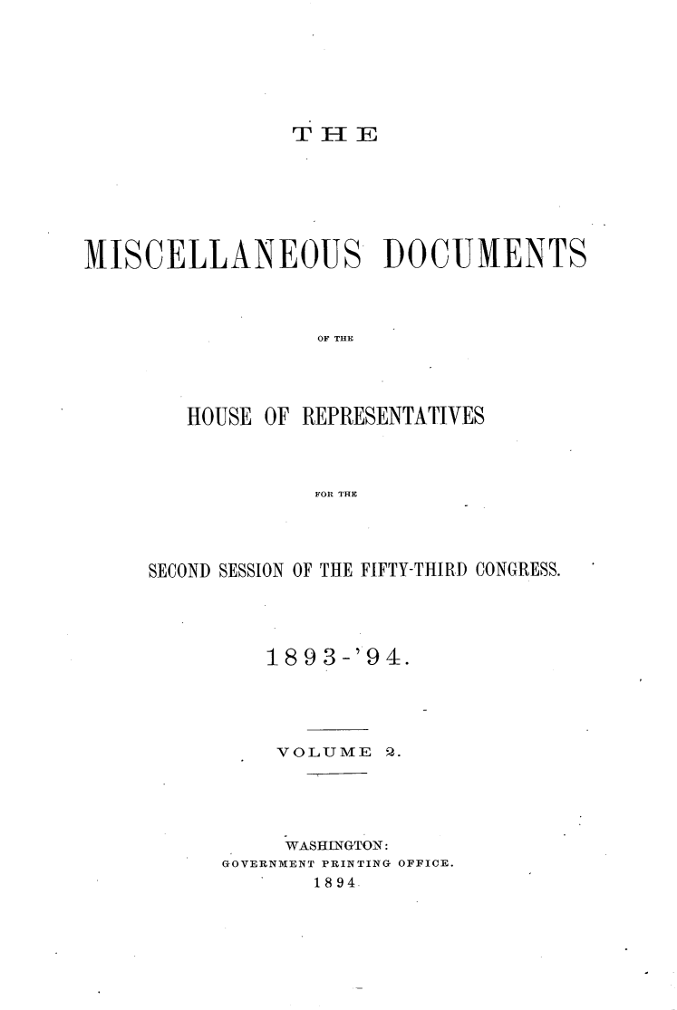 handle is hein.usccsset/usconset33108 and id is 1 raw text is: 







THE


MISCELLANEOUS DOCUMENTS




                  OF THE





        HOUSE OF REPRESENTATIVES




                  FOR THE


SECOND SESSION OF THE FIFTY-THIRD CONGRESS.





         189  3-'94.





         VOLUME   2.





           WASHINGTON:
      GOVERNMENT PRINTING OFFICE.
             1894.


