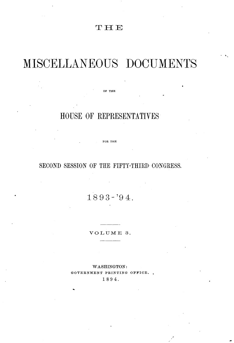 handle is hein.usccsset/usconset33109 and id is 1 raw text is: 



                 TH[E






MISCELLANEOUS DOCUMENTS




                  OF THE




         HOUSE OF REPRESENTATIVES



                  F OR THE


SECOND SESSION OF THE FIFTY-THIRD- CONGRESS.





           18 93-'9 4.





           VOLUME   3.





           WASHINGTON:
       GOVERNMENT PRINTING OFFICE.
               1894.


