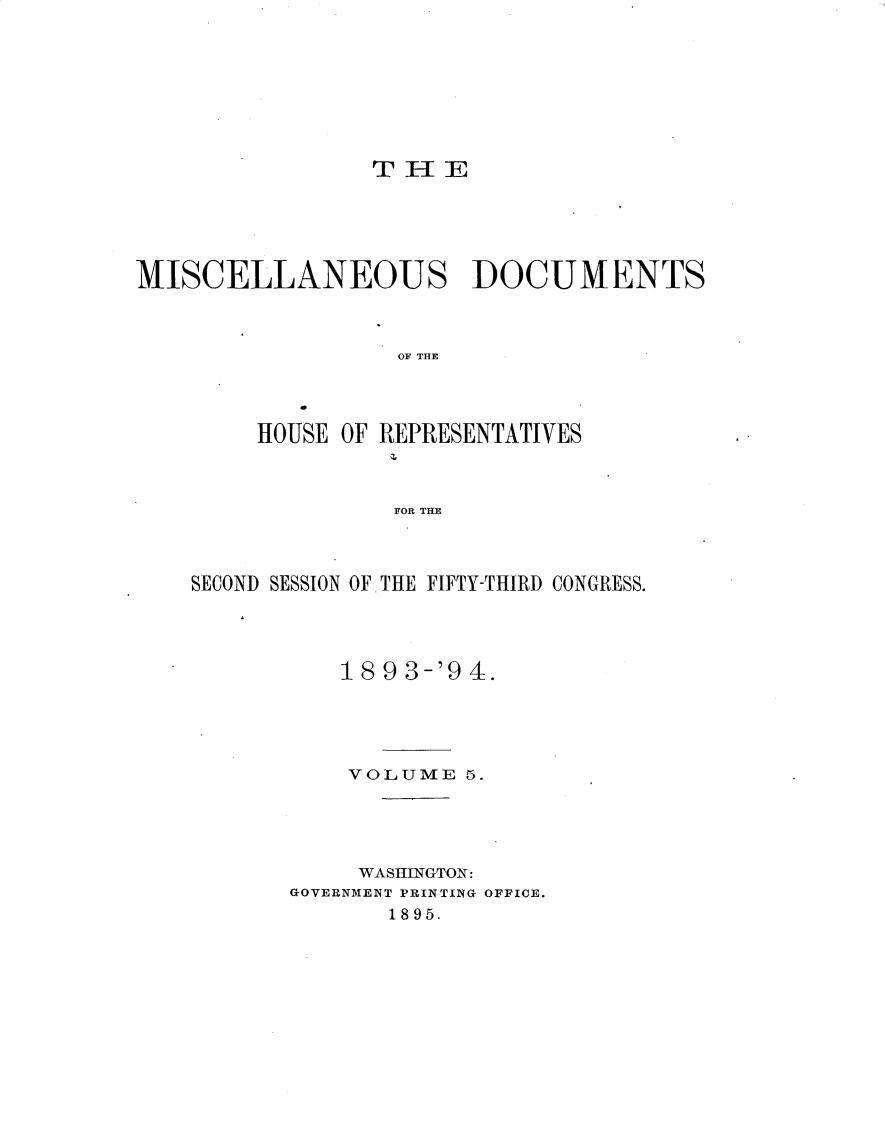 handle is hein.usccsset/usconset33110 and id is 1 raw text is: 








                 TH[E





MISCELLANEOUS DOCUMENTS



                   OF THE




         HOUSE OF REPRESENTATIVES



                  FOR THE


SECOND SESSION OF THE FIFTY-THIRD CONGRESS.




           18 9 3-'9 4.





           VOLUME  5.





           WASHINGTON:
       GOVERNMENT PRINTING OFFICE.
              1895.


