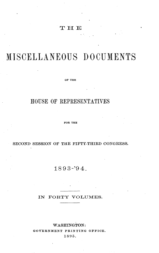 handle is hein.usccsset/usconset33111 and id is 1 raw text is: 





THE


MISCELLANEOUS DOCUMENTS




                OF THE




       HOUSE OF REPRESENTATIVES




                FOR THE


SECOND SESSION OF THE FIFTY-THIRD CONGRESS.





            189 3-'9 4.





       IN FORTY VOLUMES.






           WASHINGTON:
      GOVERNMENT PRINTING OFFICE.
              1895.


