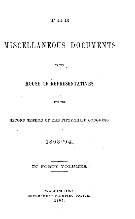 handle is hein.usccsset/usconset33112 and id is 1 raw text is: 



THE


MISCELLANEOUS DOCUMENTS



                OF THE




       HOUSE OF REPRESENTATIVES



                FOR THE


SECOND SESSION OF THE FIFTY-THIRD CONGRESS.




            18 9 3-'9 4.





       IN FORTY  VOLTMES.





           WASHINGTON:
      GOVERNMENT PRINTING OFFICE.
              1895.



