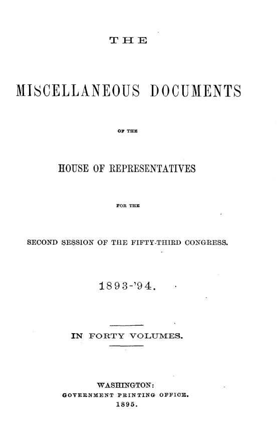 handle is hein.usccsset/usconset33113 and id is 1 raw text is: 



TIE


MISCELLANEOUS DOCUMENTS




                OF THE




       HOUSE OF REPRESENTATIVES



                FOR THE


SECOND SESSION OF THE FIFTY-THIRD CONGRESS.





            18 9 3-'9 4.





       IN FORTY  VOLUMES.





           WASHINGTON:
      GOVERNMENT PRINTING OFFICE.
              1895.


