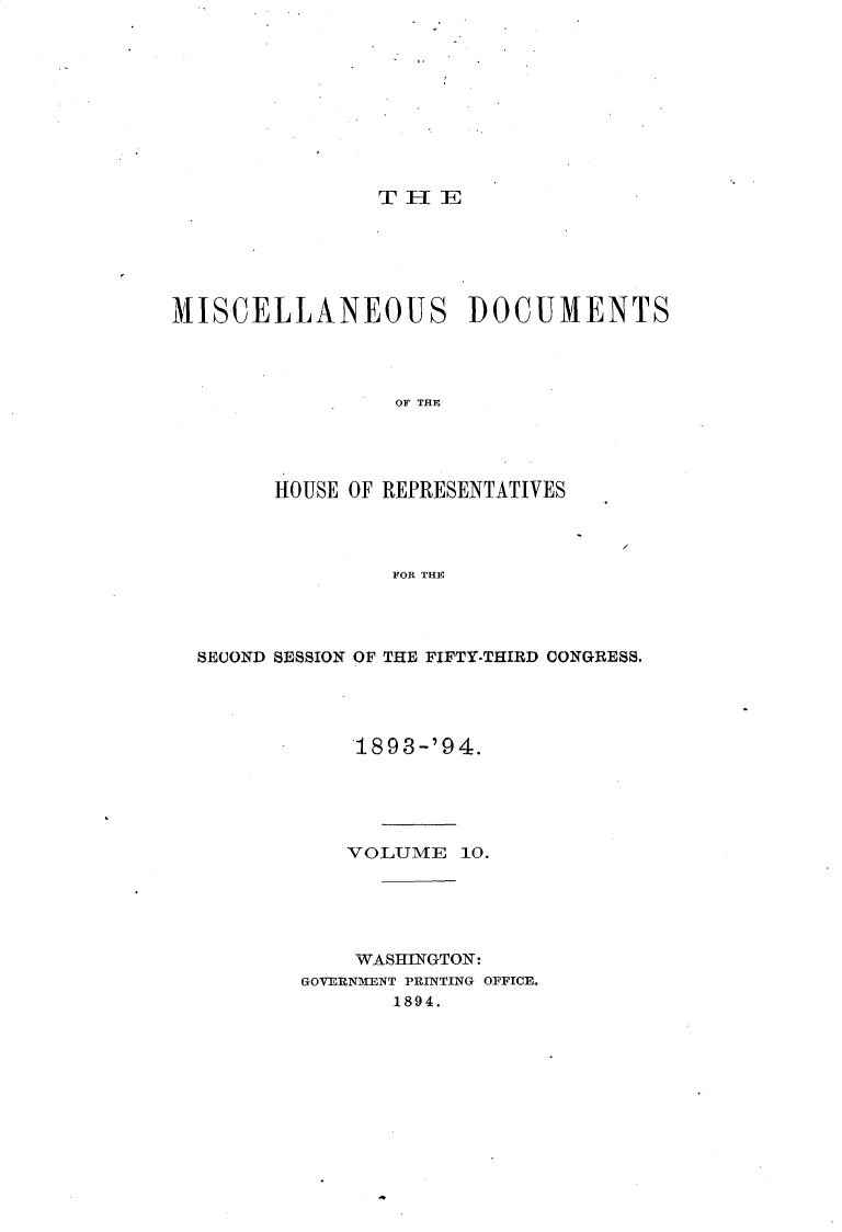 handle is hein.usccsset/usconset33115 and id is 1 raw text is: 










THlE


MISCELLANEOUS DOCUMENTS




                 OF THE




        HOUSE OF REPRESENTATIVES




                 FOR THE


SECOND SESSION OF THE FIFTY-THIRD CONGRESS.




            189 3-'9 4.





            VOLUME  10.





            WASHINGTON:
        GOVERNMENT PRINTING OFFICE.
               1894.


