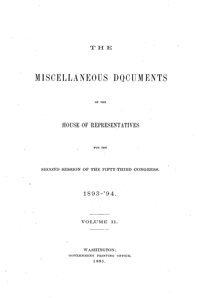 handle is hein.usccsset/usconset33116 and id is 1 raw text is: 









THE


MISCELLANEOUS DOCUMENTS




                 OF THE




        HOUSE OF REPRESENTATIVES




                 FOR THE


SECOND SESSION OF THE FIFTY-THIRD CONGRESS.





            189 3-'9 4.





            VOLUME  11.





            WASHINGTON:
        GOVERNMENT PRINTIN.- OFFICE.
               1895.


