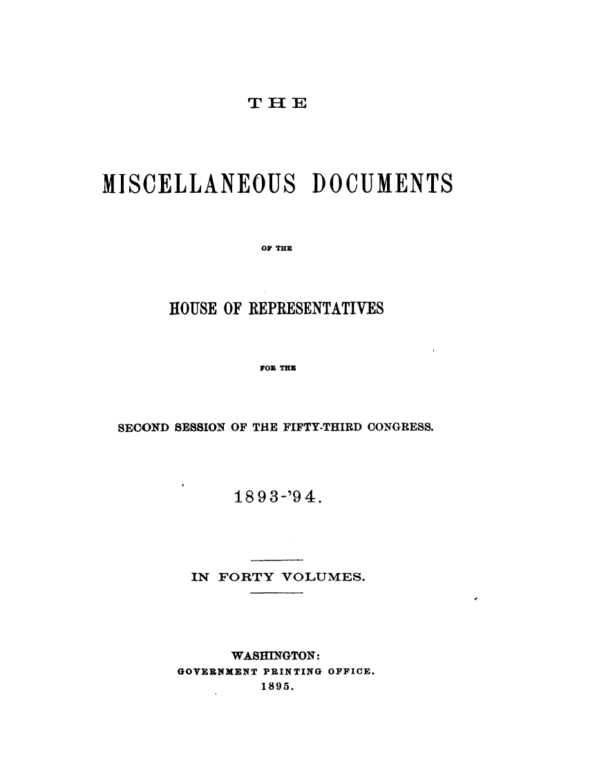 handle is hein.usccsset/usconset33117 and id is 1 raw text is: 






THE


MISCELLANEOUS DOCUMENTS



                OF THE




       HOUSE OF REPRESENTATIVES



                FOR THE


SECOND SESSION OF THE FIFTY-THIRD CONGRESS.




            1893-'94.





        IN FORTY VOLUMES.





            WASHINGTON:
      GOVERNHENT PRINTING OFFICE.
               1895.


