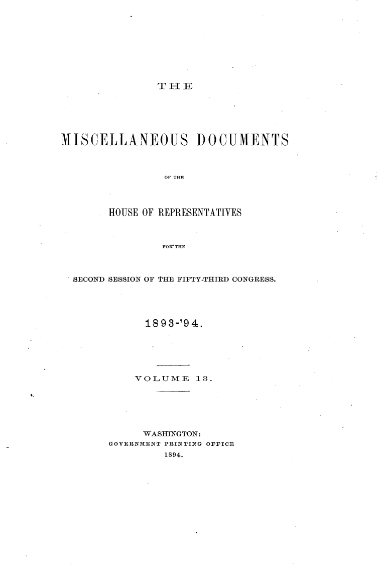 handle is hein.usccsset/usconset33118 and id is 1 raw text is: 









T I-I E


MISCELLANEOUS DOCUMENTS



                 OF THE




        HOUSE OF REPRESENTATIVES



                FORTHE


SECOND SESSION OF THE FIFTY-THIRD CONGRESS,





            1893-'94.






          VOLUME 13.






          WASHINGTON:
      GOVERNMENT PRINTING OFFICE
               1894.


