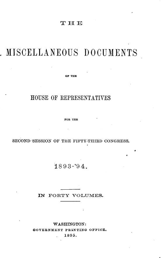 handle is hein.usccsset/usconset33121 and id is 1 raw text is: 



THE


MISCELLANEOUS         DOCUMENTS



                OF THE




       HOUSE OF REPRESENTATIVES



                FOR THE


SECOND 'SESSION OF TRE FIFTY-THIRD CONGRESS.





            18 9 3-'9 4.





       IN FORTY  VOLUMES.





           WASHINGTON:
      GOVERNMENT PRINTING OFFICE.
              1895.



