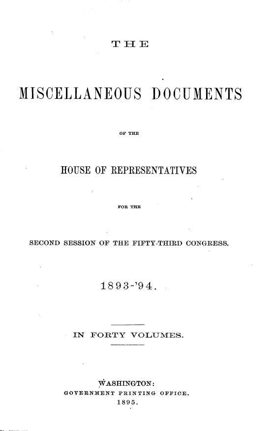 handle is hein.usccsset/usconset33123 and id is 1 raw text is: 




T IIE


MISCELLANEOUS DOCUMENTS




                 OF THE




       HOUSE OF REPRESENTATIVES



                FOR THE


SECOND SESSION OF THE FIFTY-THIRD CONGRESS.





            18 93-'94.





       IN FORTY  VOLUMES.





           WASHINGTON:
      GOVERNMENT PRINTING OFFICE.
               1895.


