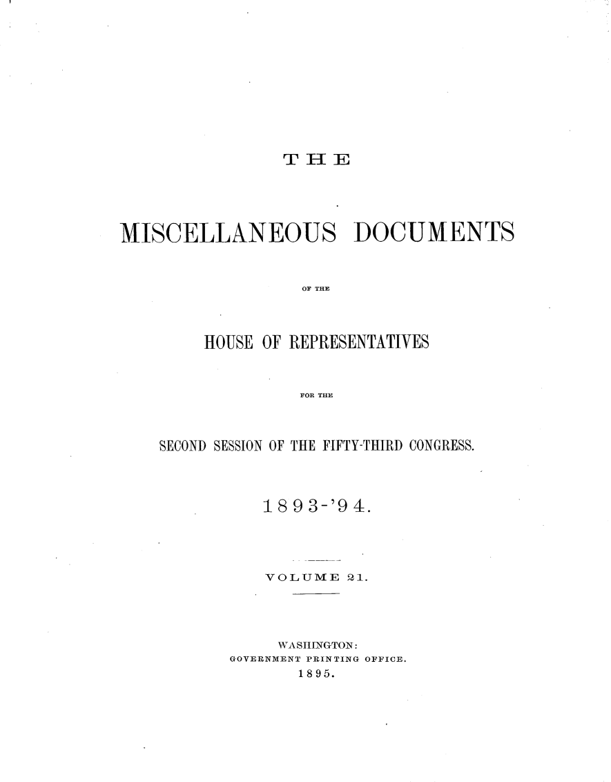 handle is hein.usccsset/usconset33124 and id is 1 raw text is: 












T II E


MISCELLANEOUS DOCUMENTS



                   OF THE




         HOUSE OF REPRESENTATIVES



                   FOR THE


SECOND SESSION OF THE FIFTY-THIRD CONGRESS.




           18 9 3-'9 4.





           VOLUME   21.





           WASHING-TON:
       GOVERNMENT PRINTING OFFICE.
              1895.


