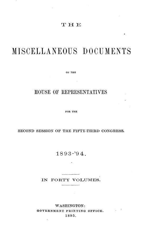 handle is hein.usccsset/usconset33131 and id is 1 raw text is: 




THIE


MISCELLANEOUS DOCUMENTS




                 OF THE




       HOUSE OF REPRESENTATIVES



                FOR THE


SECOND SESSION OF THE FIFTY-THIRD CONGRESS.





            18 93-'94.





       IN FORTY  VOLUMES.





           WASHINGTON:
      GOVERNMENT PRINTING OFFICE.
               1895.



