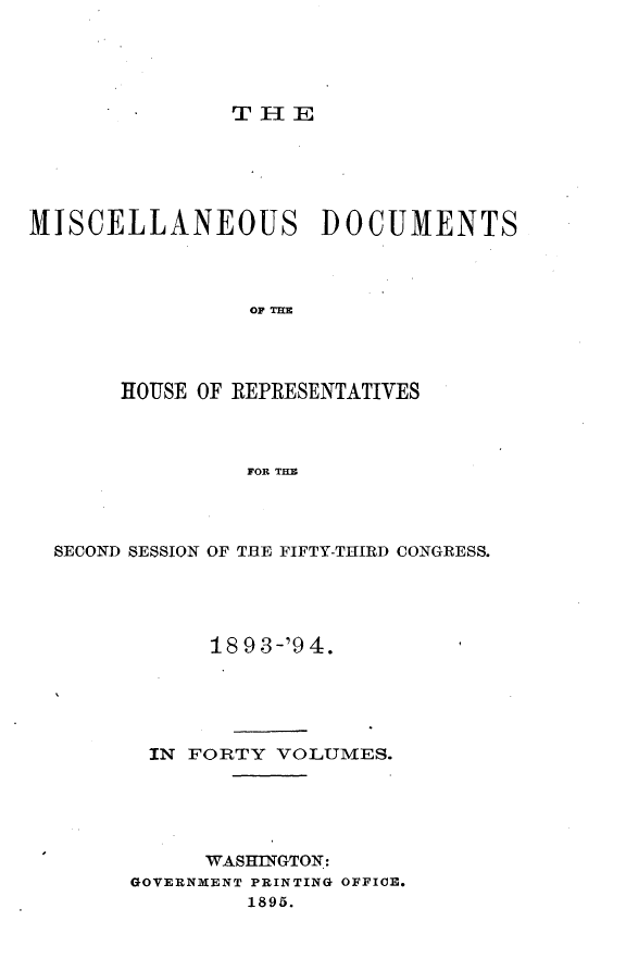 handle is hein.usccsset/usconset33132 and id is 1 raw text is: 





THE


MISCELLANEOUS DOCUMENTS



                OF THE




       HOUSE OF REPRESENTATIVES



                FOR THE


SECOND SESSION OF THE FIFTY-THIRD CONGRESS.





            18 9 3-'9 4.





       IN FORTY  VOLUMES.





           WASHINGTON:
      GOVERNMENT PRINTING OFFICE.
              1895.


