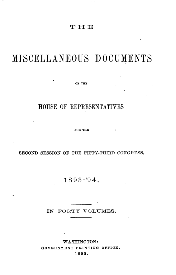 handle is hein.usccsset/usconset33136 and id is 1 raw text is: 




T I- IE


MISCELLANEOUS DOCUMENTS




                 OF THE




       HOUSE OF REPRESENTATIVES



                 FOR THE


SECOND SESSION OF THE FIFTY-THIRD CONGRESS.





            18 9 3-'9 4.





       IN FORTY  VOLUMES.





            WASHINGTON:
      GOVERNMENT PRINTING OFFICE.
               1895.


