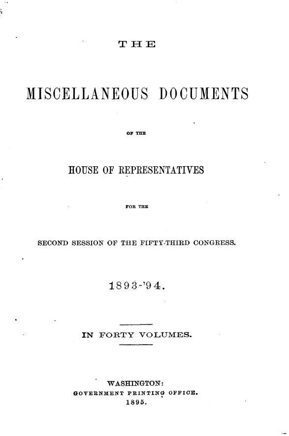 handle is hein.usccsset/usconset33138 and id is 1 raw text is: 




THE


MISCELLANEOUS DOCUMENTS



                OF THE




       HOUSE OF REPRESENTATIVES



                FOR THE


SECOND SESSION OF THE FIFTY-THIRD CONGRESS.





            18 9 3-'9 4.





       IN FORTY  VOLUMES.





           WASHINGTON:
      GOVERNMENT PRINTING OFFICE.
               1895.


