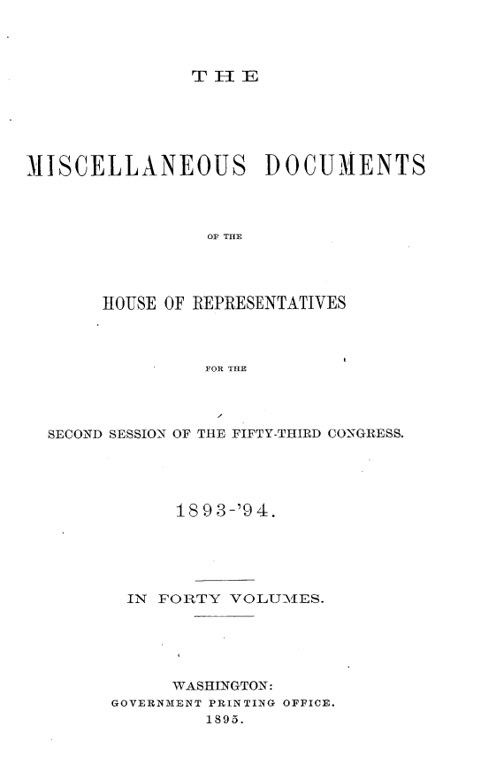 handle is hein.usccsset/usconset33141 and id is 1 raw text is: 




THE


MISCELLANEOUS DOCUMENTS




                 OF THE




       IOUSE OF REPRESENTATIVES




                 FOR THE


SECOND SESSION OF THE FIFTY-THIRD CONGRESS.





            18 9 3-'9 4.





       IN FORTY  VOLUM1ES.






           WASHINGTON:
      GOVERNMENT PRINTING OFFICE.
               1895.


