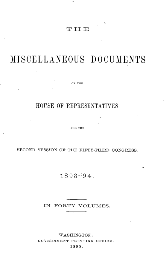 handle is hein.usccsset/usconset33142 and id is 1 raw text is: 




THER


MI SCELLANEOUS DOCUMENTS




                 OF THE




       HOUSE OF REPRESENTATIVES



                FOR THE


SECOND SESSION OF THE FIFTY-THIRD CONGRESS.





            1 9 3-'9 4.





       IN FORTY  VOLT UES.





           WASHINGTON:
      GOVERNMENT PRINTING OFFICE.
              1895.


