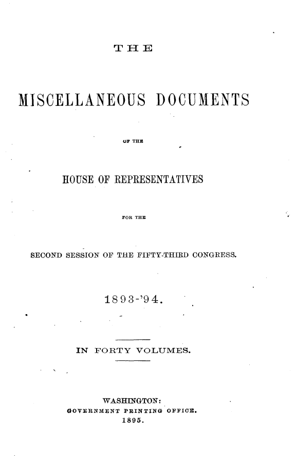 handle is hein.usccsset/usconset33144 and id is 1 raw text is: 




THIE


MISCELLANEOUS DOCUMENTS




                 UP THE




       HOUSE OF REPRESENTATIVES



                FOR THE


SECOND SESSION OF THE FIFTY-THIRD CONGRESS.





            18 9 3-'9 4.





       IN FORTY  VOLUMES.





           WASHINGTON:
      GOVERNMENT PRINTING OFFICE.
               1895.


