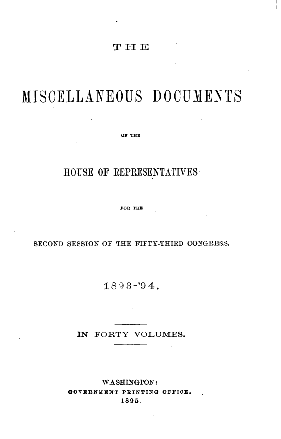 handle is hein.usccsset/usconset33146 and id is 1 raw text is: 




TH-E


MISCELLANEOUS DOCUMENTS



                 OF THE




       HOUSE OF REPRESENTATIVES



                FOR THE


SECOND SESSION OF THE FIFTY-THIRD CONGRESS.




            18 9 3-'9 4.





       IN FORTY  VOLUMES.





           WASHINGTON:
      GOVERNMENT PRINTING OFFICE.
               1895.


