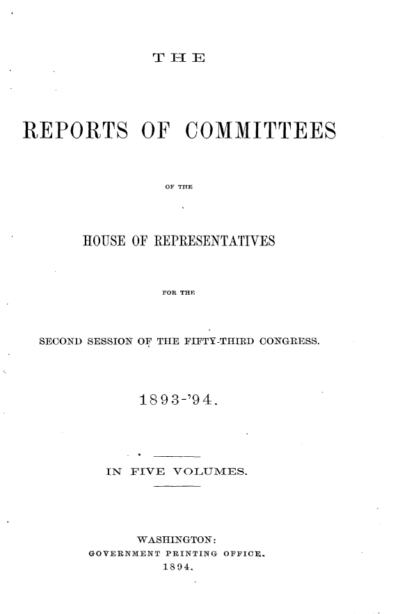 handle is hein.usccsset/usconset33148 and id is 1 raw text is: 



T-E


REPORTS OF COMMITTEES




                 OF TE




       HOUSE OF REPRESENTATIVES



                FOR THE


SECOND SESSION OF THE FIFTY-THIRD CONGRESS.




            1893-'94.






        IN FIVE VOLUMES.





           WASHINGTON:
      GOVERNMENT PRINTING OFFICE.
              1894.


