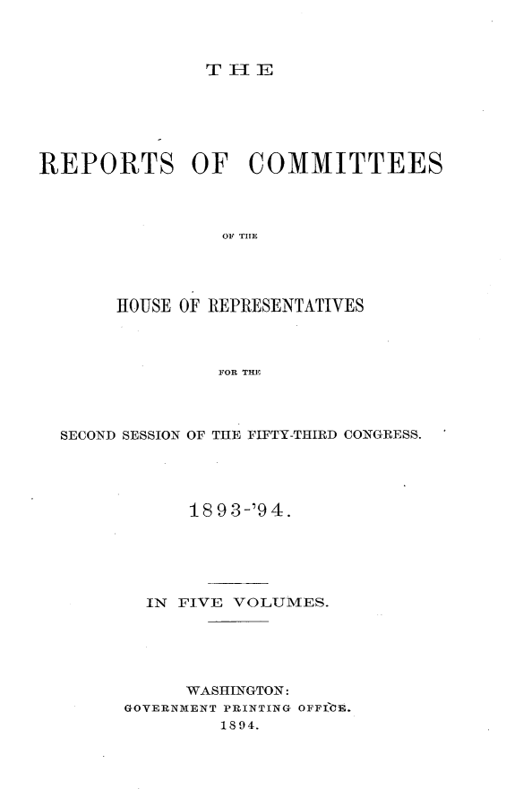 handle is hein.usccsset/usconset33150 and id is 1 raw text is: 



THE


REPORTS OF COMMITTEES




                OF THE




       HOUSE OF REPRESENTATIVES




                FOR THE


SECOND SESSION OF THE FIFTY-THIRD CONGRESS.





            18 9 3-'94.






        IN FIVE VOLUMES.






           WASHINGTON:
      GOVERNMENT PRINTING OFFTOE.
              1894.


