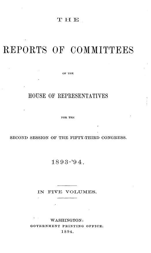 handle is hein.usccsset/usconset33151 and id is 1 raw text is: 


TlE


REPORTS OF COMMITTEES




                OF THlE




       HOUSE OF REPRESENTATIVES



                FOR TRE


SECOND SESSION OF THE FIFTY-THIRD CONGRESS.





            1893-'94.





        IN FIVE VOLUMES.





           WASHINGTON:
      GOVERNMENT PRINTING OFFICE.
              1894.


