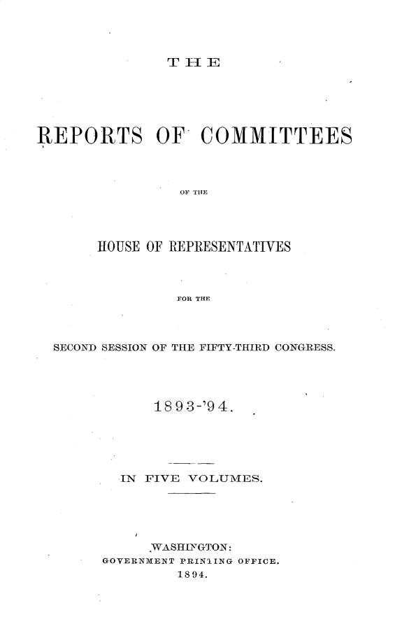 handle is hein.usccsset/usconset33153 and id is 1 raw text is: 




THE


REPORTS OF COMMITTEES




                 OF THE




       HOUSE OF REPRESENTATIVES



                FOR THE


SECOND SESSION OF THE FIFTY-THIRD CONGRESS.





            18 9 3-'9 4.





        IN FIVE VOLUMES.





           .WASHIFGTON:
      GOVERNMENT PRINIING OFFICE.
              1894.


