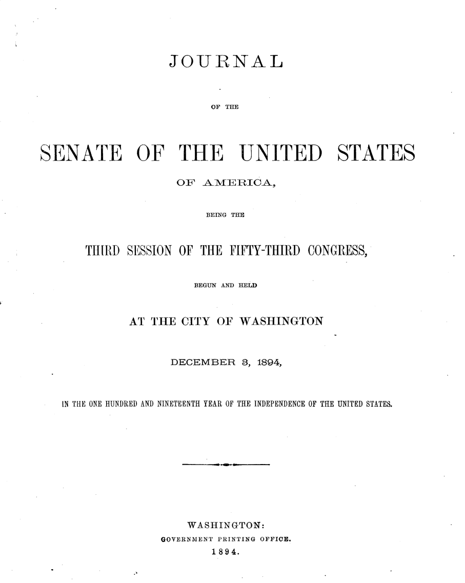 handle is hein.usccsset/usconset33154 and id is 1 raw text is: 





                   JOURNAL



                         OF THE




SENATE OF THE UNITED STATES

                    OF  AM~IEIRICA,


                        BEING THE



       THIRD SESSION OF THE FIFTY-THIRD CONGRESS,


                      BEGUN M4N) HELD



             AT THE  CITY OF WASHINGTON



                   DECEMBER   3, 1894,



   IN THE ONE HUNDRED AND NINETEENTH YEAR OF THE INDEPENDENCE OF THE UNITED STATES.












                     WASHINGTON:
                  GOVERNMENT PRINTING OFFICE.
                         1894.


