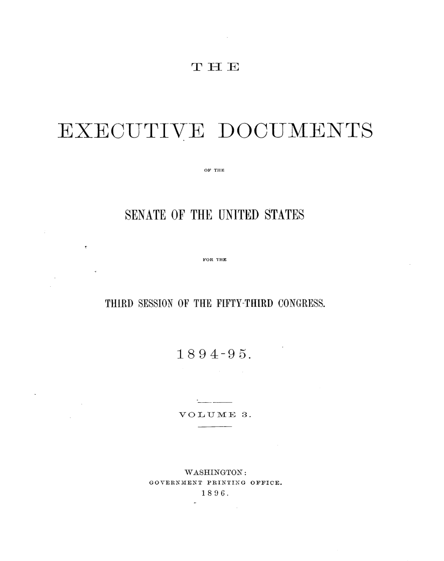 handle is hein.usccsset/usconset33156 and id is 1 raw text is: 






THE


EXECUTIVE DOCUMENTS



                   O F TH E




         SENATE OF THE UNITED STATES




                   FOR THE


THIRD SESSION OF THE FIFTY-THIRD CONGRESS.





         1894-9  5.






         VOLUM1VE 3.






         WASHINGTON:
      GOVERNMENT PRINTING OFFICE.
             1896.


