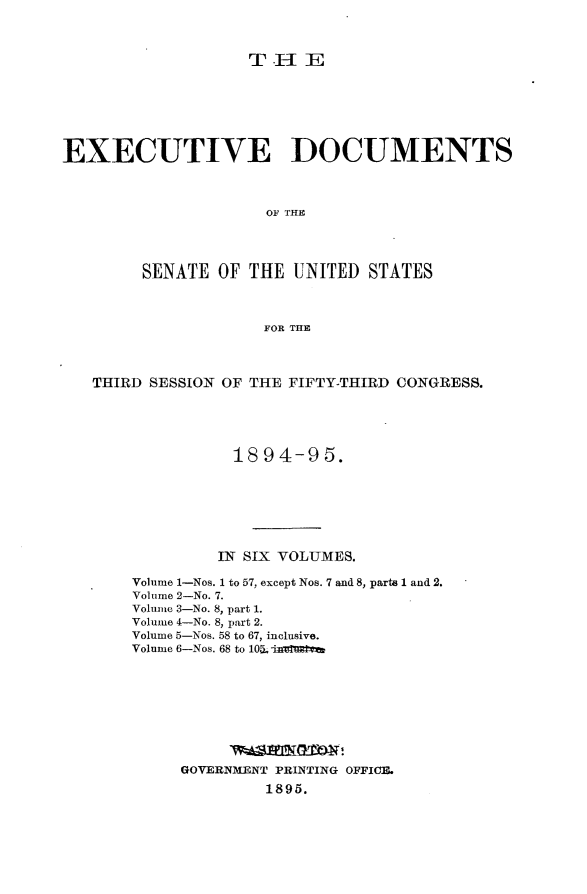 handle is hein.usccsset/usconset33158 and id is 1 raw text is: 



THIE


EXECUTIVE DOCUMENTS



                     OF THE




        SENATE  OF THE  UNITED  STATES



                     FOR THE



   THIRD SESSION OF THE FIFTY-THIRD CONGRESS.





                  1894-95.







                IN SIX VOLUMES.

       Volume 1-Nos. 1 to 57, except Nos. 7 and 8, parts 1 and 2.
       Volume 2-No. 7.
       Volume 3-No. 8, part 1.
       Volume 4-No. 8, part 2.
       Volume 5-Nos. 58 to 67, inclusive.
       Volume 6-Nos. 68 to 10.inelatt









            GOVERNMENT PRINTING OFFICE.
                     1895.


