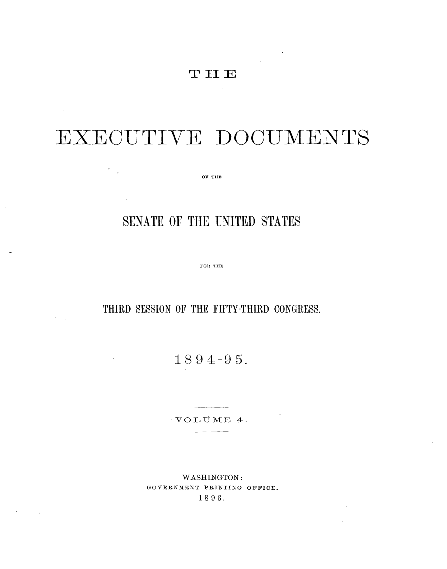 handle is hein.usccsset/usconset33159 and id is 1 raw text is: 







                  THlE







EXECUTIVE DOCUMENTS



                    OF THE





         SENATE OF THE UNITED STATES




                   FOR THlE


THIRD SESSION OF THE FIFTY-THIRD CONGRESS.





          1894-9  5.






          VOLUlMFE 4.






          WASHINGTON:
      GOVERNMENT PRINTING OFFICE.
            - 1896.



