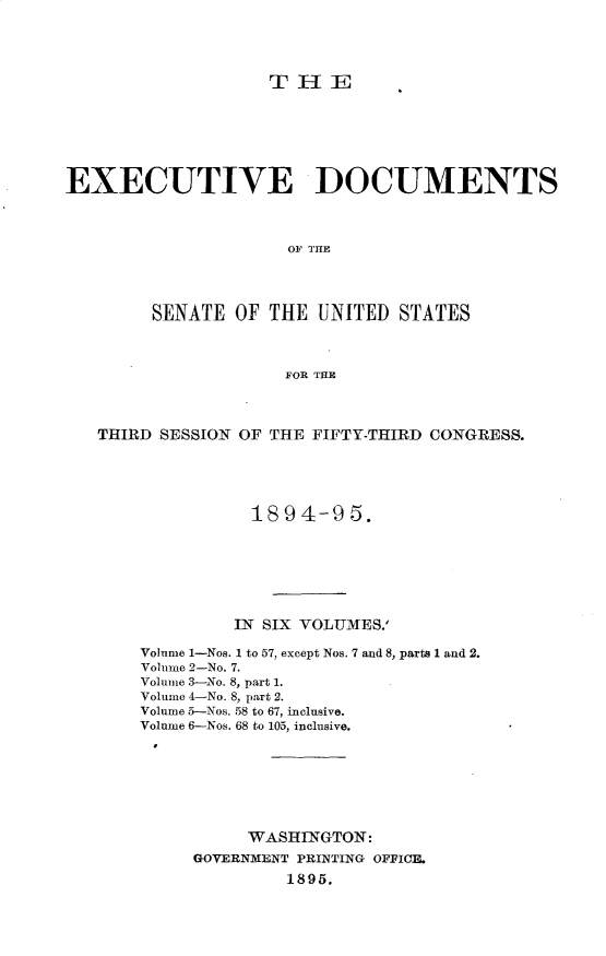 handle is hein.usccsset/usconset33160 and id is 1 raw text is: 





                   THE







EXECUTIVE DOCUMENTS



                     OF THE




        SENATE  OF THE  UNITED  STATES



                     FOR THE




   THIRD SESSION OF THE FIFTY-THIRD CONGRESS.





                  1894-95.







                IN SIX VOLUMES.'

       Volume 1-Nos. 1 to 57, except Nos. 7 and 8, parts 1 and 2.
       Volume 2-No. 7.
       Volume 3-No. 8, part 1.
       Volume 4-No. 8, part 2.
       Volume 5-Nos. 58 to 67, inclusive.
       Volume 6-Nos. 68 to 105, inclusive.








                 WASHINGTON:
            GOVERNMENT PRINTING OFFICE.
                     1895.



