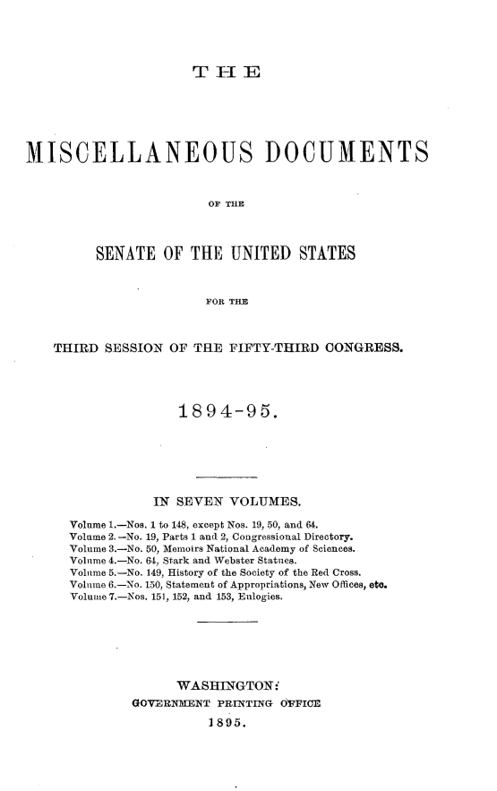 handle is hein.usccsset/usconset33161 and id is 1 raw text is: 




                       THUE






MISCELLANEOUS DOCUMENTS



                         OF THE




         SENATE OF THE UNITED STATES



                        FOR THE



    THIRD  SESSION OF  THE FIFTY-THIRD   CONGRESS.





                     1894-95.







                 IN SEVEN  VOLUMES.

      Volume l.-Nos. 1 to 148, except Nos. 19, 50, and 64.
      Volume 2.-No. 19, Parts 1 and 2, Congressional Directory.
      Volume 3.-No. 50, Memoirs National Academy of Sciences.
      Volume 4.-No. 64, Stark and Webster Statues.
      Volume 5.-No. 149, History of the Society of the Red Cross.
      Volume 6.-No. 150, Statement of Appropriations, New Offices, eto.
      Volume 7.-Nos. 151, 152, and 153, Eulogies.







                    WASHINGTON:'
              GOVERNFENT  PRINTING OFFICE

                         1895.


