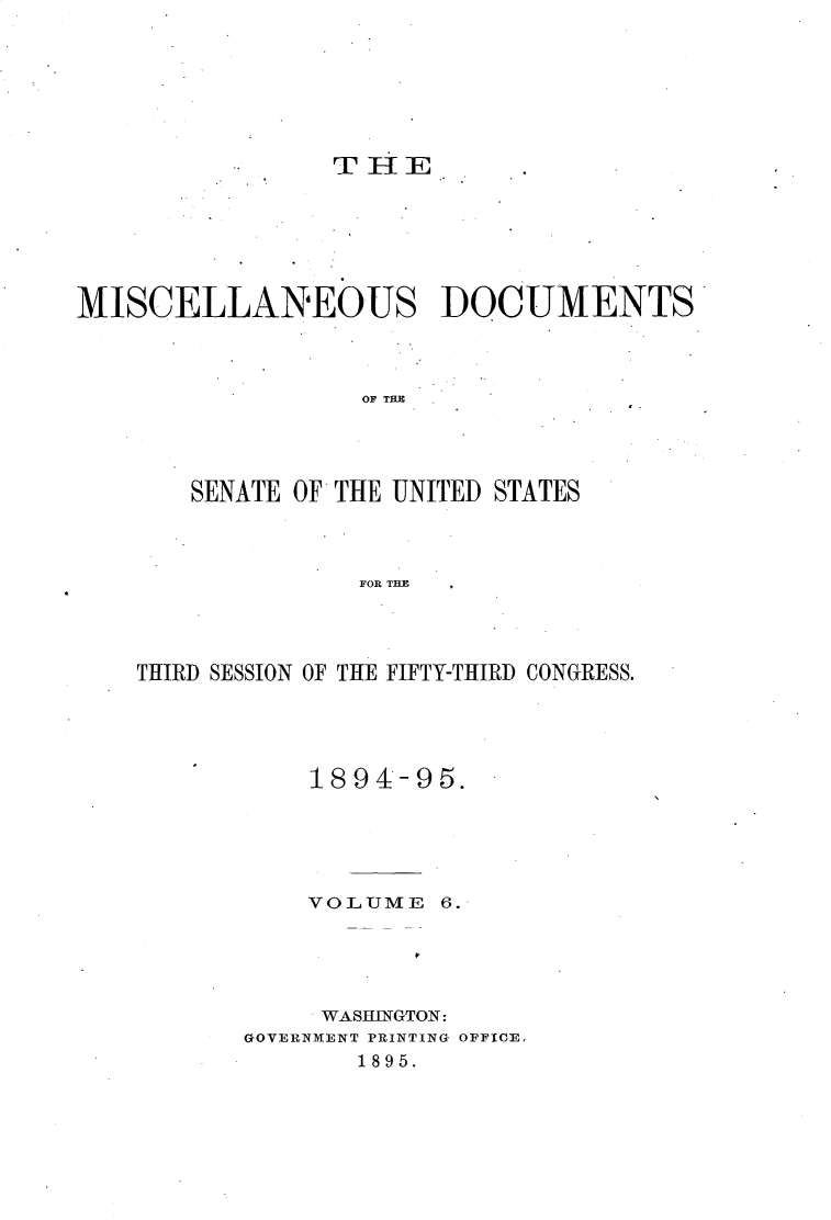 handle is hein.usccsset/usconset33164 and id is 1 raw text is: 







            ..  THE






MISCELLANEOUS DOCUMENTS



                  OF TU E




       SENATE OF THE UNITED STATES



                  FOR THE


THIRD SESSION OF THE FIFTY-THIRD CONGRESS.





           1894-95.





           VOLUME  6.





           WASHINGTON:
       GOVERNMENT PRINTING OFFICE.
              1895.


