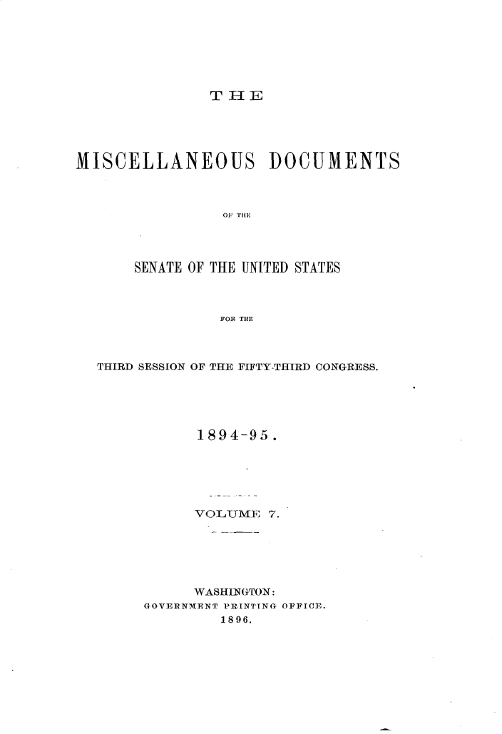 handle is hein.usccsset/usconset33165 and id is 1 raw text is: 







THE


MISCELLANEOUS DOCUMENTS



                 OF THE




       SENATE OF THE UNITED STATES



                FOR THE


THIRD SESSION OF THE FIFTY-THIRD CONGRESS.






            1894-95.






            VOLTUME 7.






            WASHINGTON:
     GOVERNMENT PRINTING OFFICE.
              1896.


