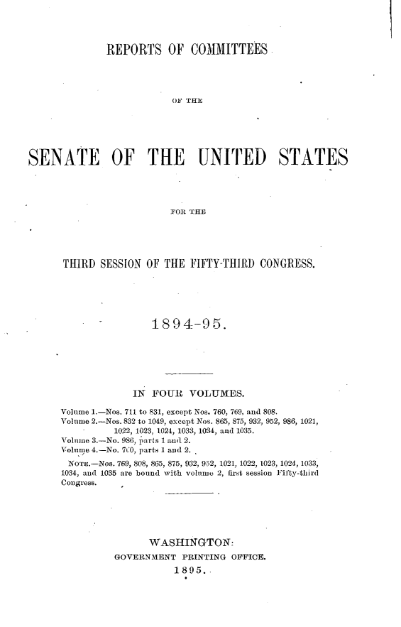 handle is hein.usccsset/usconset33166 and id is 1 raw text is: 




              REPORTS OF COMMITTEES





                          OF THE






SENATE OF THE UNITED STATES





                          FOR THE


THIRD  SESSION  OF THE  FIFTY-THIRD CONGRESS.






                 1894-95.







             IN  FOUR  VOLUMES.

Volume 1.-Nos. 711 to 831, except Nos. 760, 769, and 808.
Volume 2.-Nos. 832 to 1049, except Nos. 865, 875, 932, 952, 986, 1021,
          1022, 1023, 1024, 1033, 1034, and 1035.
Volume 3.-No. 986, parts 1 and 2.
Volume 4.-No. 7[0, parts 1 and 2.
NOTE.-Nos. 769, 808, 865, 875, 932, 952, 1021, 1022, 1023, 1024, 1033,
1034, and 1035 are bound with volume 2, first session Fifty-third
Congress.






                WASHINGTON:
          GOVERNMENT  PRINTING OFFICE.
                     1895..


