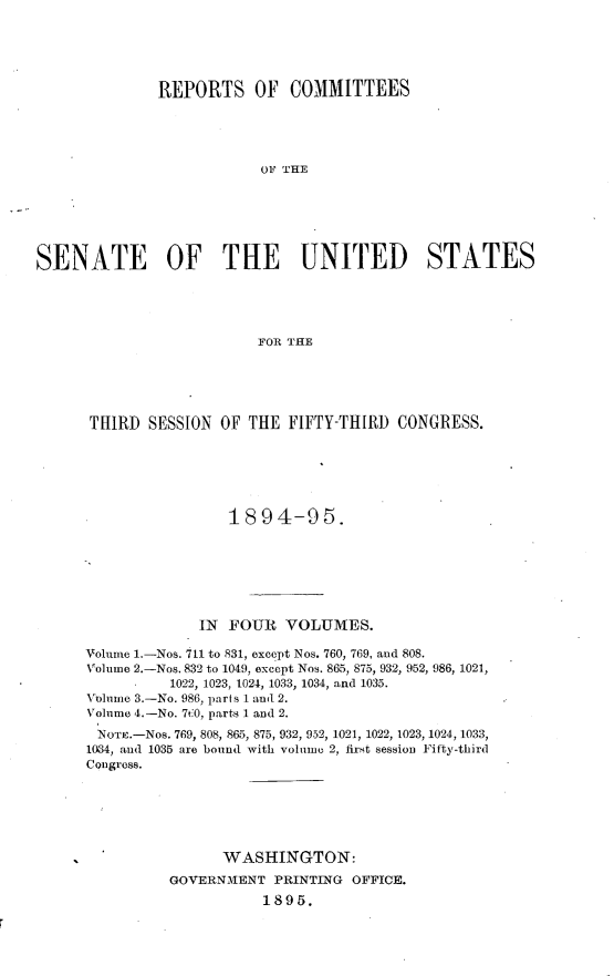 handle is hein.usccsset/usconset33167 and id is 1 raw text is: 





              REPORTS OF COMMITTEES





                          OF THE






SENATE OF THE UNITED STATES





                          FOR THE


THIRD  SESSION  OF THE  FIFTY-THIRD CONGRESS.






                 1894-95.







             IN  FOUR  VOLUMES.

Volume 1.-Nos. 711 to 831, except Nos. 760, 769, and 808.
Volume 2.-Nos. 832 to 1049, except Nos. 865, 875, 932, 952, 986, 1021,
          1022, 1023, 1024, 1033, 1034, and 1035.
Volume 3.-No. 986, parts 1 and 2.
Volume 4.-No. 7t0, parts 1 and 2.
NOTE.-Nos. 769, 808, 865, 875, 932, 952, 1021, 1022, 1023, 1024, 1033,
1034, and 1035 are bound with volume 2, first session Fifty-third
Congress.






                WASHINGTON:
          GOVERNMENT  PRINTING OFFICE.
                     1895.


