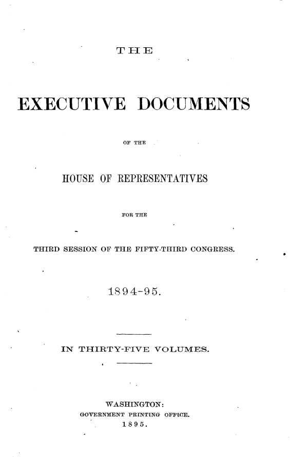 handle is hein.usccsset/usconset33171 and id is 1 raw text is: 




THE


EXECUTIVE DOCUMENTS



                OF THE




       HOUSE OF REPRESENTATIVES



                FOR THE


THIRD SESSION OF THE FIFTY-THIRD CONGRESS.




            1894-95.






    IN THIRTY-FIVE VOLUMES.






           WASHINGTON:
       GOVERNMENT PRINTING OFFICE.
              1895.


