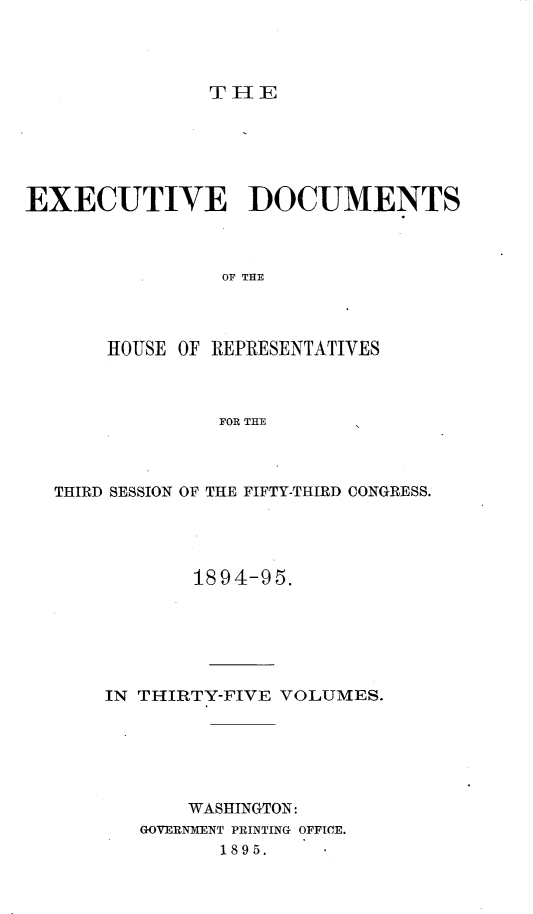 handle is hein.usccsset/usconset33172 and id is 1 raw text is: 




THE


EXECUTIVE DOCUMENTS



                OF THE




       HOUSE OF REPRESENTATIVES



                FOR THE


THIRD SESSION OF THE FIFTY-THIRD CONGRESS.




            1894-95.






    IN THIRTY-FIVE VOLUMES.






           WASHINGTON:
       GOVERNMENT PRINTING OFFICE.
              1895.


